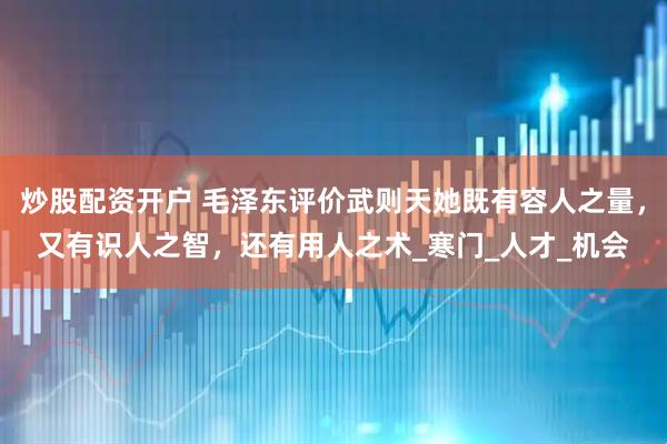 炒股配资开户 毛泽东评价武则天她既有容人之量，又有识人之智，还有用人之术_寒门_人才_机会