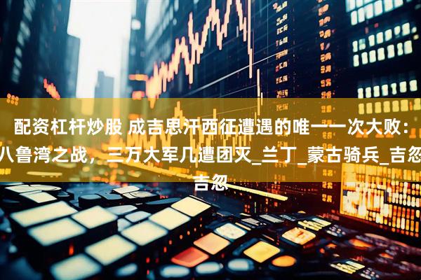 配资杠杆炒股 成吉思汗西征遭遇的唯一一次大败：八鲁湾之战，三万大军几遭团灭_兰丁_蒙古骑兵_吉忽