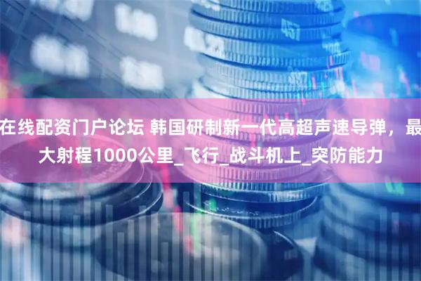 在线配资门户论坛 韩国研制新一代高超声速导弹，最大射程1000公里_飞行_战斗机上_突防能力