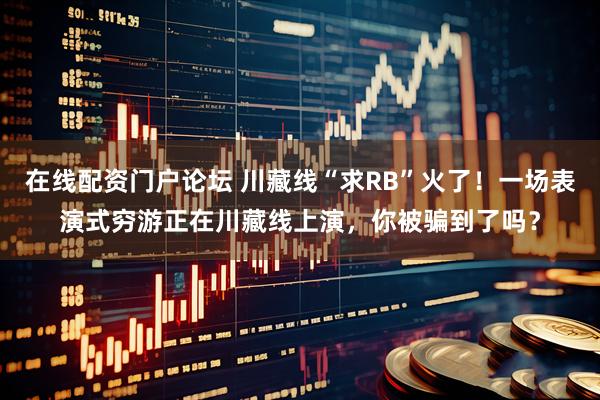 在线配资门户论坛 川藏线“求RB”火了！一场表演式穷游正在川藏线上演，你被骗到了吗？