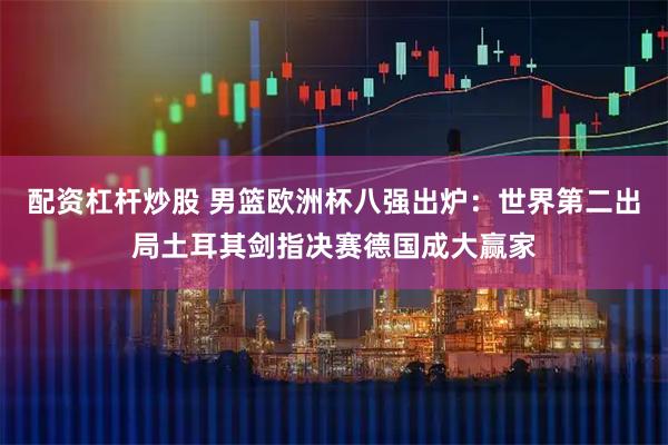 配资杠杆炒股 男篮欧洲杯八强出炉：世界第二出局土耳其剑指决赛德国成大赢家