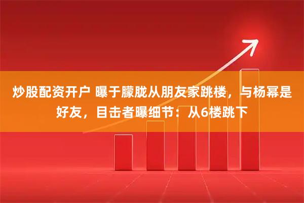 炒股配资开户 曝于朦胧从朋友家跳楼，与杨幂是好友，目击者曝细节：从6楼跳下