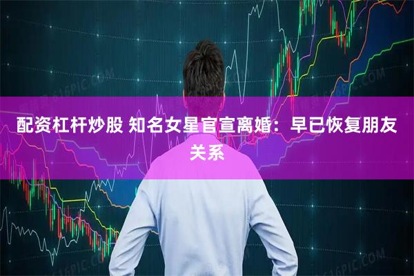 配资杠杆炒股 知名女星官宣离婚：早已恢复朋友关系