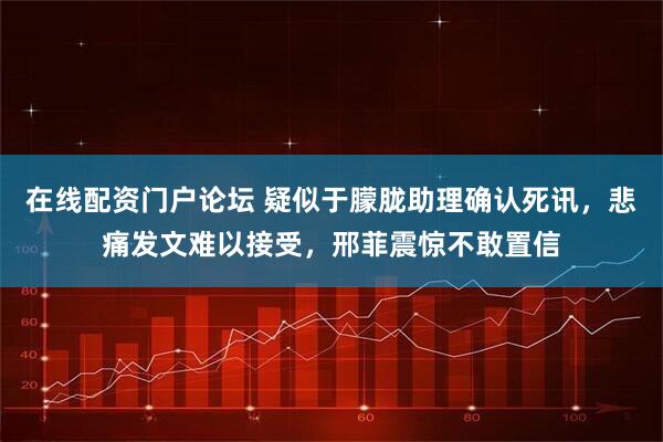 在线配资门户论坛 疑似于朦胧助理确认死讯，悲痛发文难以接受，邢菲震惊不敢置信