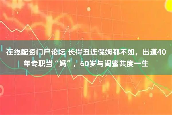 在线配资门户论坛 长得丑连保姆都不如，出道40年专职当“妈”，60岁与闺蜜共度一生